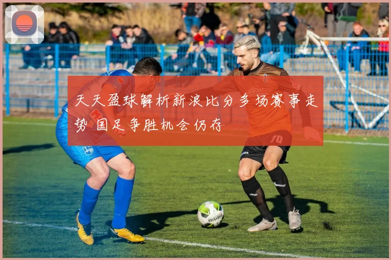 天天盈球解析新浪比分多场赛事走势 国足争胜机会仍存