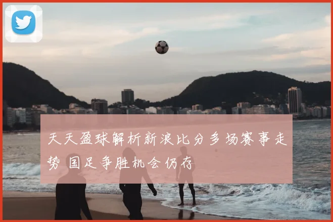 天天盈球解析新浪比分多场赛事走势 国足争胜机会仍存