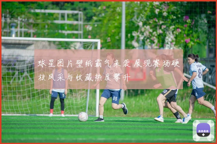 球星图片壁纸霸气来袭 展现赛场硬核风采与收藏热度攀升