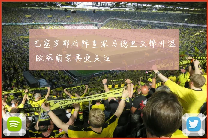巴塞罗那对阵皇家马德里交锋升温 欧冠前景再受关注