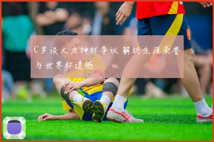 C罗谈大力神杯争议 解析生涯荣誉与世界杯遗憾