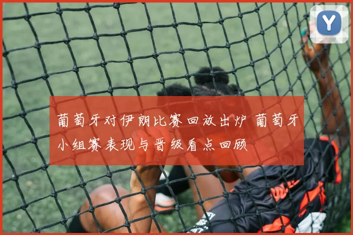葡萄牙对伊朗比赛回放出炉 葡萄牙小组赛表现与晋级看点回顾