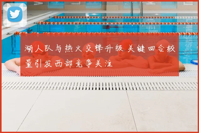 湖人队与热火交锋升级 关键回合较量引发西部竞争关注