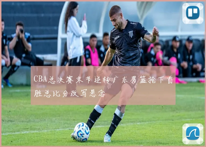 CBA总决赛末节逆转广东男篮抢下首胜总比分改写悬念