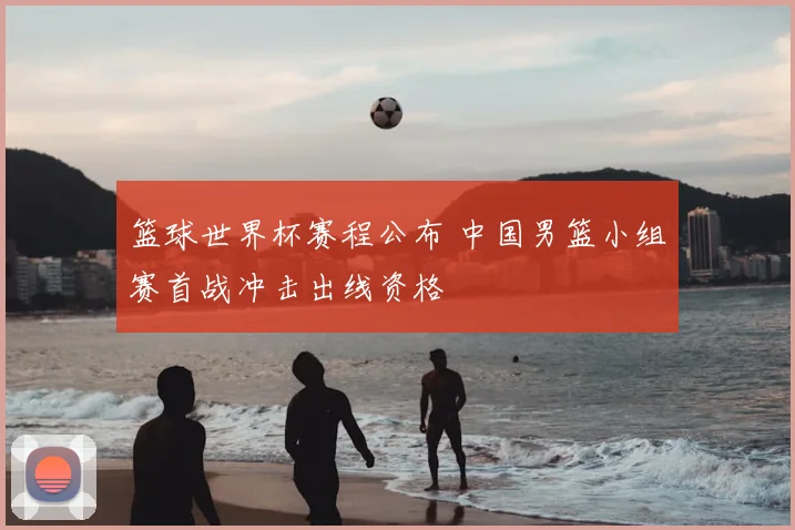 篮球世界杯赛程公布 中国男篮小组赛首战冲击出线资格