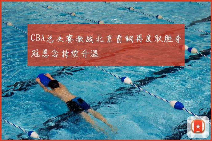CBA总决赛激战北京首钢再度取胜夺冠悬念持续升温
