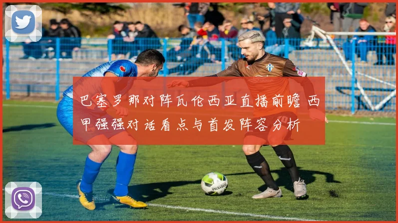 巴塞罗那对阵瓦伦西亚直播前瞻 西甲强强对话看点与首发阵容分析