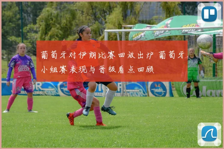 葡萄牙对伊朗比赛回放出炉 葡萄牙小组赛表现与晋级看点回顾