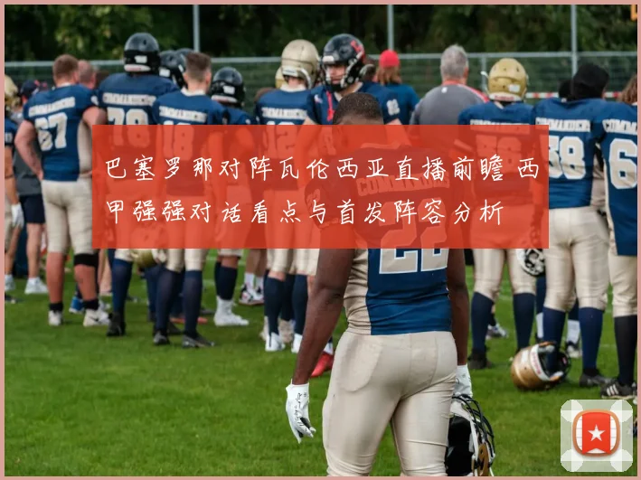 巴塞罗那对阵瓦伦西亚直播前瞻 西甲强强对话看点与首发阵容分析