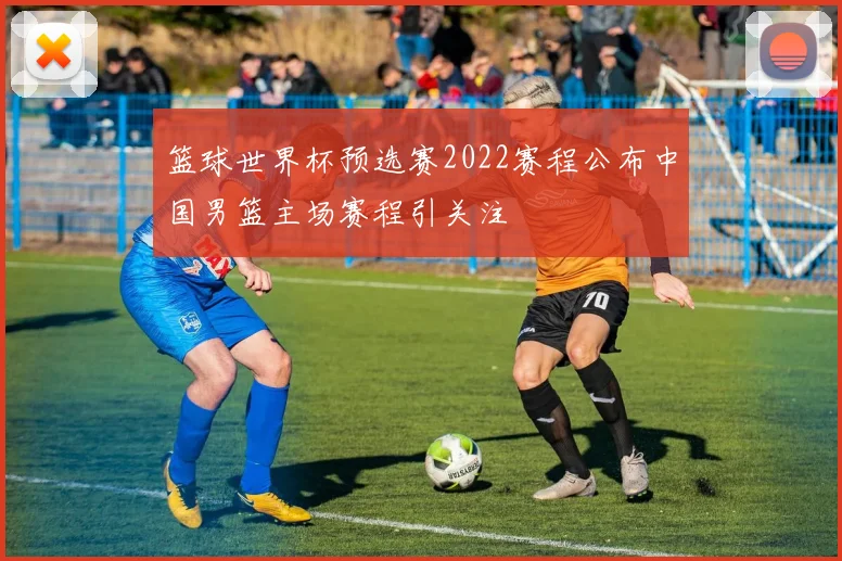 篮球世界杯预选赛2022赛程公布中国男篮主场赛程引关注