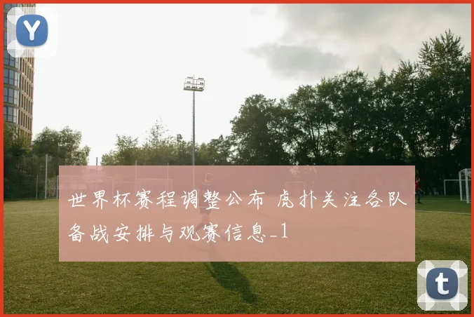 世界杯赛程调整公布 虎扑关注各队备战安排与观赛信息_1