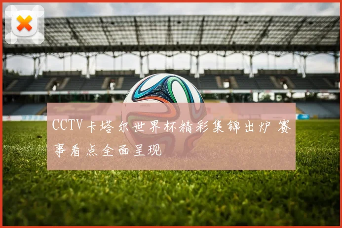 CCTV卡塔尔世界杯精彩集锦出炉 赛事看点全面呈现