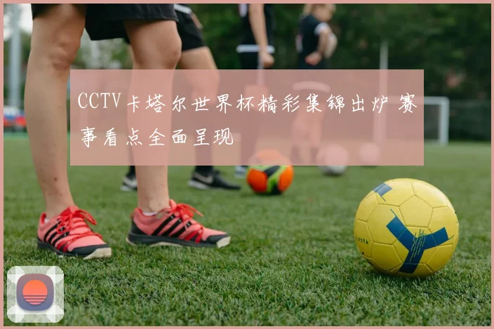 CCTV卡塔尔世界杯精彩集锦出炉 赛事看点全面呈现