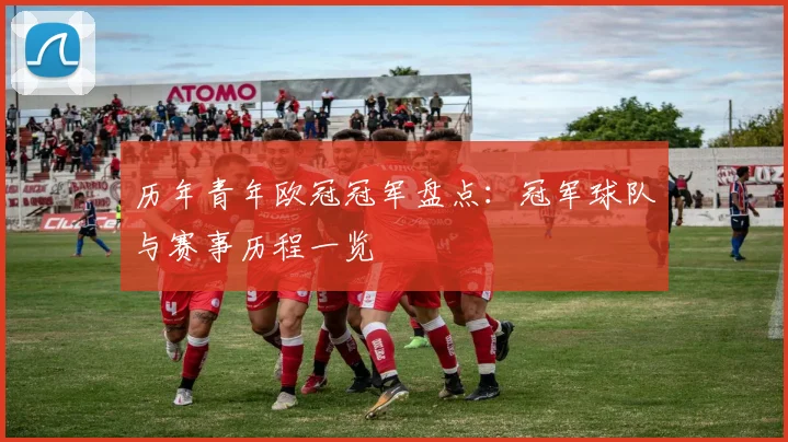 历年青年欧冠冠军盘点：冠军球队与赛事历程一览
